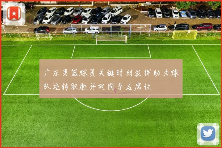 广东男篮球员关键时刻发挥助力球队逆转取胜并巩固季后席位