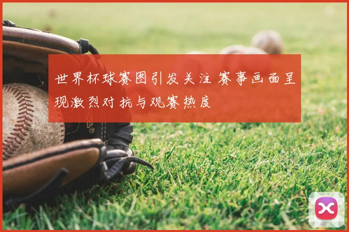 世界杯球赛图引发关注 赛事画面呈现激烈对抗与观赛热度