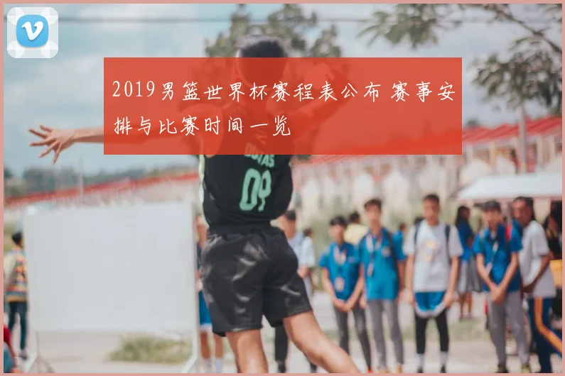 2019男篮世界杯赛程表公布 赛事安排与比赛时间一览