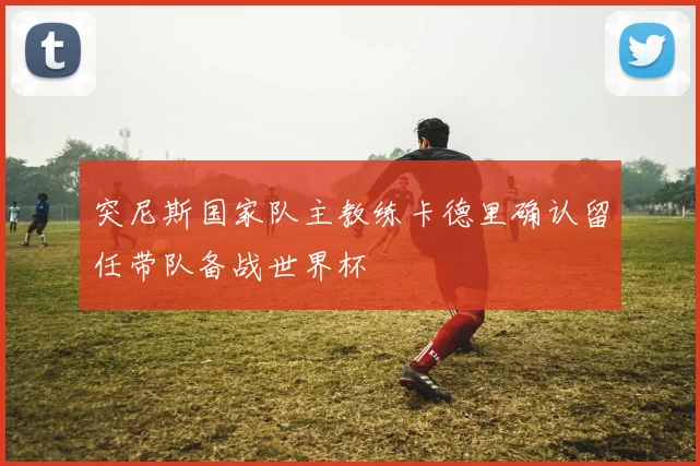 突尼斯国家队主教练卡德里确认留任带队备战世界杯