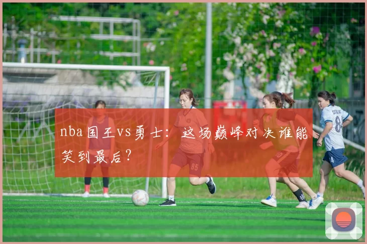 nba国王vs勇士：这场巅峰对决谁能笑到最后？