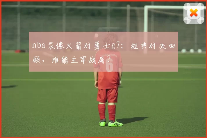 nba录像火箭对勇士g7:经典对决回顾,谁能主宰战局?