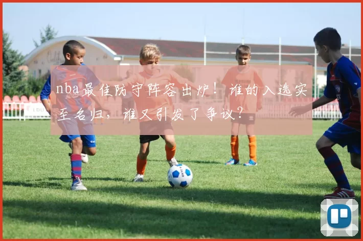 nba最佳防守阵容出炉！谁的入选实至名归，谁又引发了争议？
