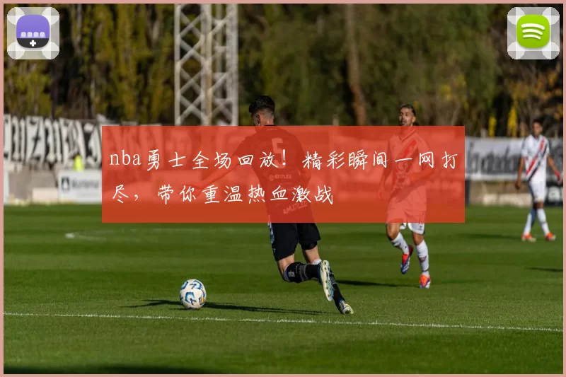 nba勇士全场回放！精彩瞬间一网打尽，带你重温热血激战