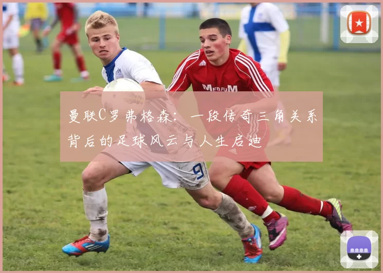 曼联C罗弗格森：一段传奇三角关系背后的足球风云与人生启迪