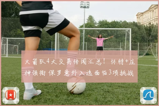 火箭队4大交易传闻汇总！怀特+庄神领衔 保罗意外入选面临3项挑战