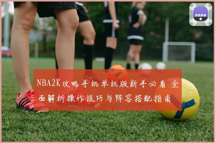 NBA2K攻略手机单机版新手必看 全面解析操作技巧与阵容搭配指南