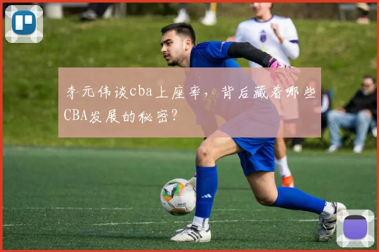 李元伟谈cba上座率，背后藏着哪些CBA发展的秘密？